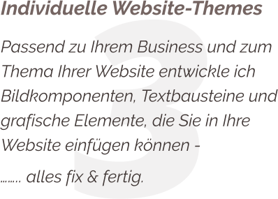 3 Individuelle Website-Themes Passend zu Ihrem Business und zum Thema Ihrer Website entwickle ich Bildkomponenten, Textbausteine und grafische Elemente, die Sie in Ihre Website einfügen können - …….. alles fix & fertig.